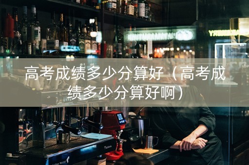 高考成绩多少分算好（高考成绩多少分算好啊）