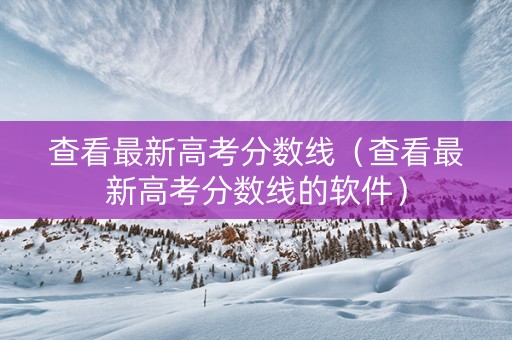 查看最新高考分数线（查看最新高考分数线的软件）