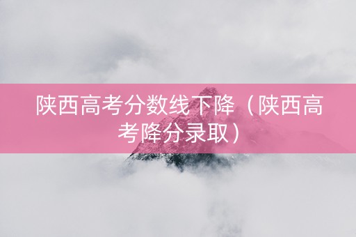 陕西高考分数线下降（陕西高考降分录取）