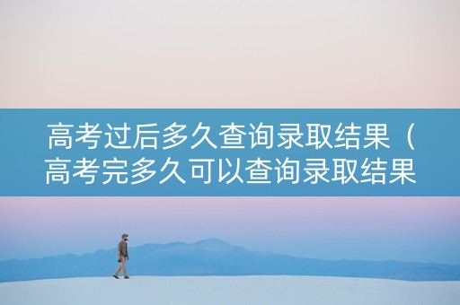 高考过后多久查询录取结果（高考完多久可以查询录取结果）