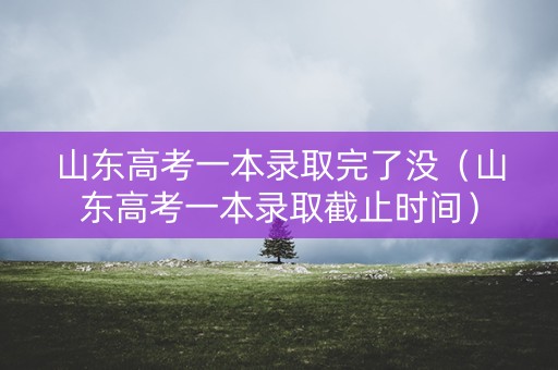 山东高考一本录取完了没（山东高考一本录取截止时间）