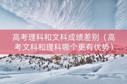 高考理科和文科成绩差别（高考文科和理科哪个更有优势）