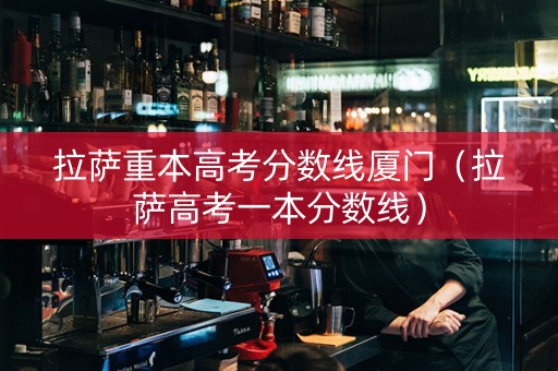 拉萨重本高考分数线厦门（拉萨高考一本分数线）