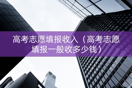 高考志愿填报收入（高考志愿填报一般收多少钱）