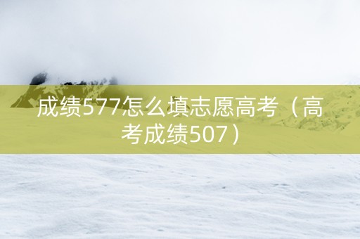成绩577怎么填志愿高考（高考成绩507）