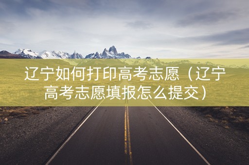 辽宁如何打印高考志愿（辽宁高考志愿填报怎么提交）