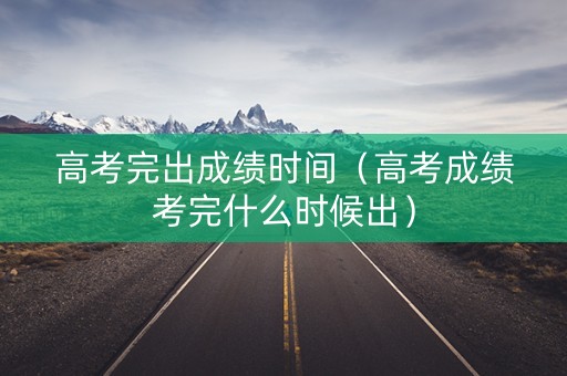 高考完出成绩时间（高考成绩考完什么时候出）