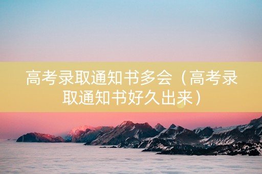 高考录取通知书多会（高考录取通知书好久出来）
