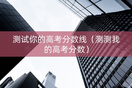 测试你的高考分数线（测测我的高考分数）