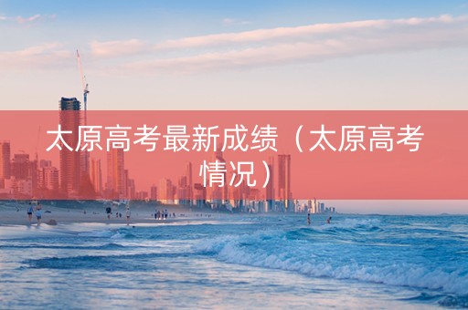 太原高考最新成绩（太原高考情况）