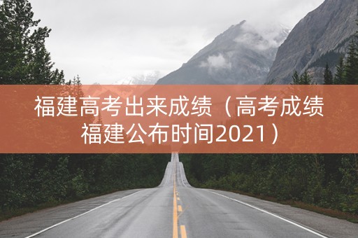 福建高考出来成绩（高考成绩福建公布时间2021）