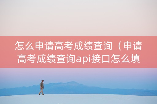 怎么申请高考成绩查询（申请高考成绩查询api接口怎么填）