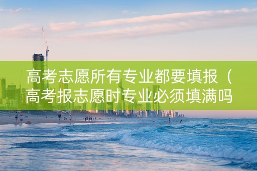 高考志愿所有专业都要填报（高考报志愿时专业必须填满吗）
