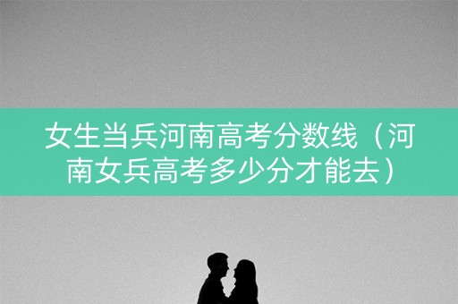 女生当兵河南高考分数线（河南女兵高考多少分才能去）
