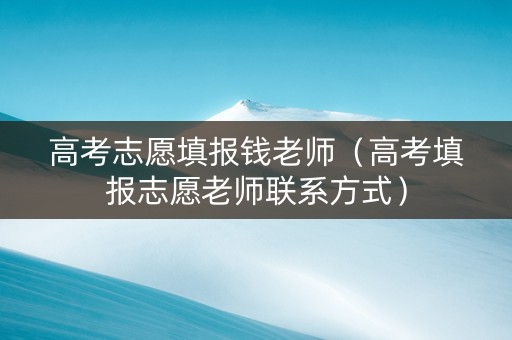 高考志愿填报钱老师（高考填报志愿老师联系方式）