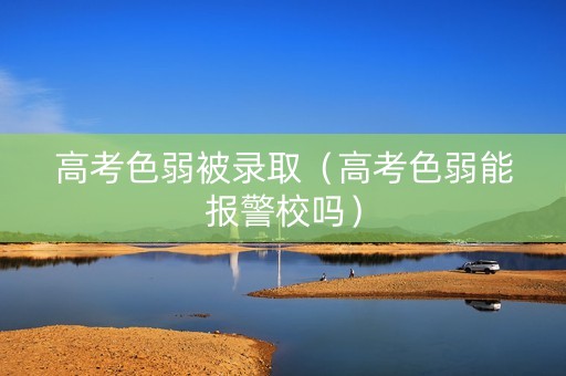 高考色弱被录取（高考色弱能报警校吗）