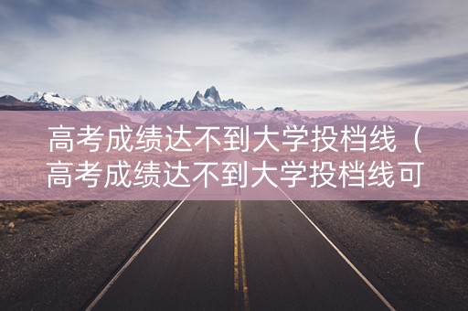 高考成绩达不到大学投档线（高考成绩达不到大学投档线可以吗）