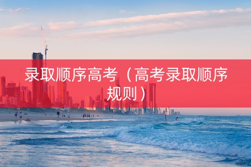 录取顺序高考（高考录取顺序规则）