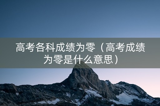 高考各科成绩为零（高考成绩为零是什么意思）