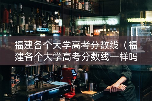 福建各个大学高考分数线（福建各个大学高考分数线一样吗）