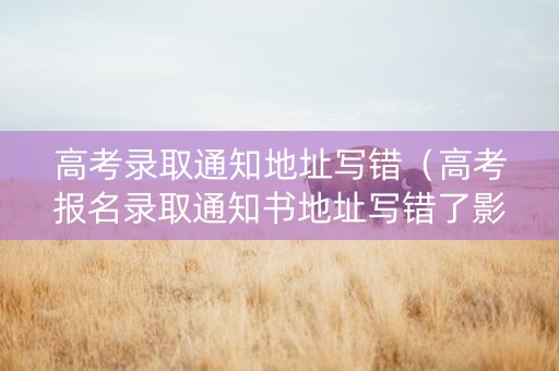 高考录取通知地址写错（高考报名录取通知书地址写错了影响大吗）