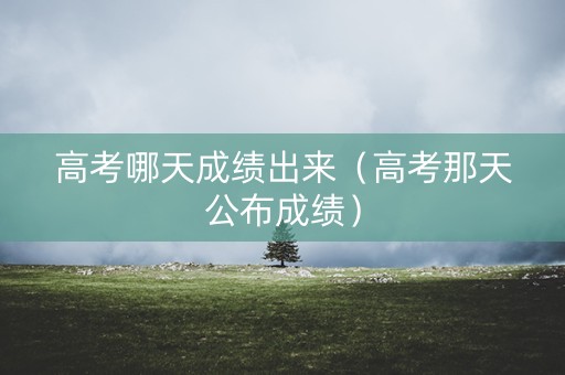 高考哪天成绩出来（高考那天公布成绩）