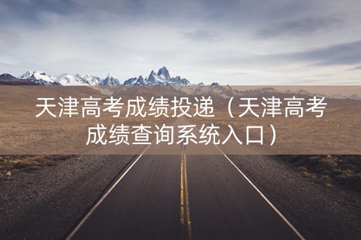 天津高考成绩投递（天津高考成绩查询系统入口）