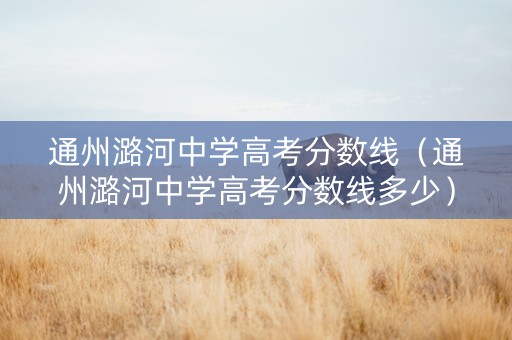 通州潞河中学高考分数线（通州潞河中学高考分数线多少）
