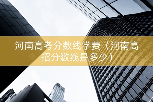 河南高考分数线学费（河南高招分数线是多少）