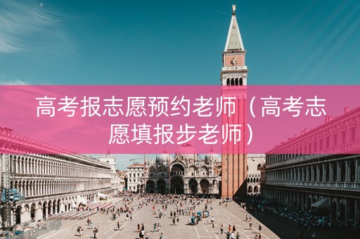 高考报志愿预约老师（高考志愿填报步老师）