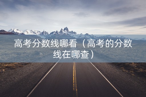 高考分数线哪看（高考的分数线在哪查）