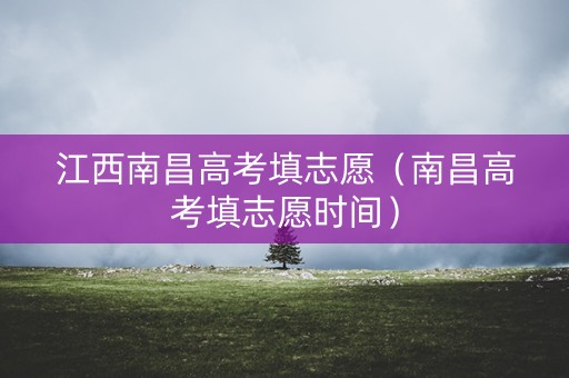 江西南昌高考填志愿（南昌高考填志愿时间）