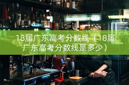 18届广东高考分数线（18届广东高考分数线是多少）