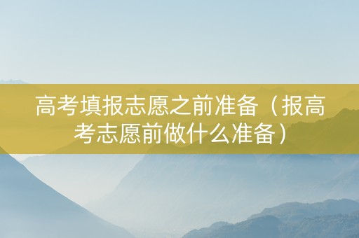 高考填报志愿之前准备（报高考志愿前做什么准备）