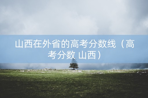 山西在外省的高考分数线（高考分数 山西）