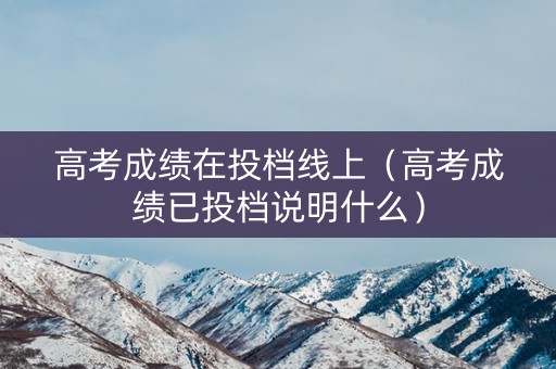 高考成绩在投档线上（高考成绩已投档说明什么）