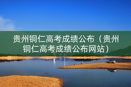 贵州铜仁高考成绩公布（贵州铜仁高考成绩公布网站）