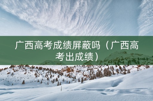 广西高考成绩屏蔽吗（广西高考出成绩）