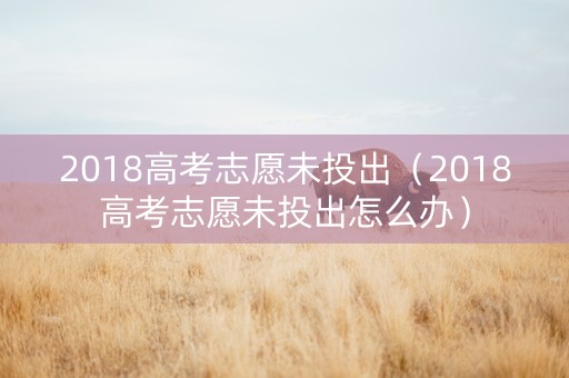 2018高考志愿未投出（2018高考志愿未投出怎么办）