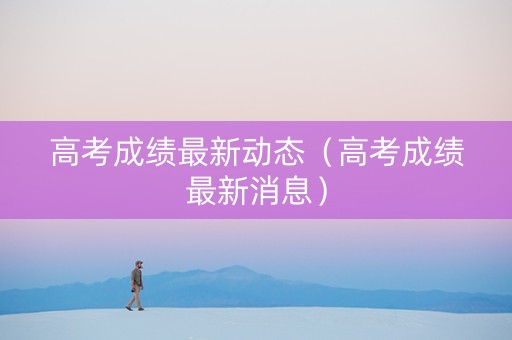 高考成绩最新动态（高考成绩最新消息）