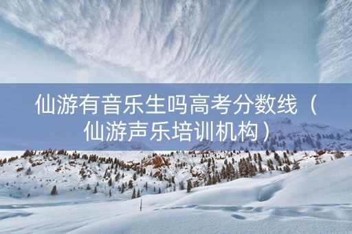 仙游有音乐生吗高考分数线（仙游声乐培训机构）