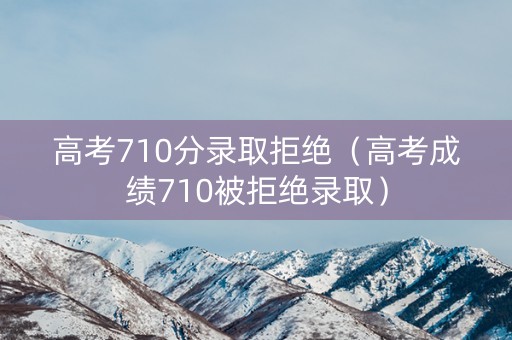 高考710分录取拒绝（高考成绩710被拒绝录取）