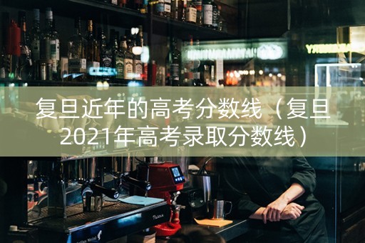 复旦近年的高考分数线（复旦2021年高考录取分数线）