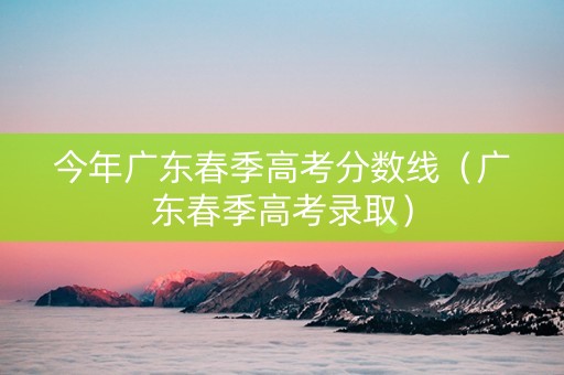 今年广东春季高考分数线（广东春季高考录取）