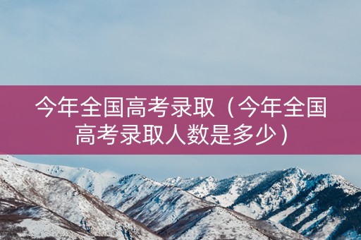 今年全国高考录取（今年全国高考录取人数是多少）