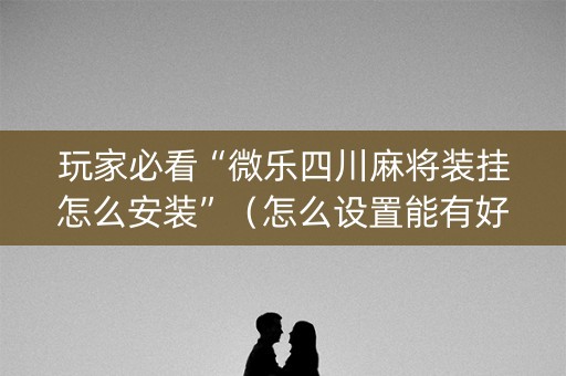 玩家必看“微乐四川麻将装挂怎么安装”（怎么设置能有好牌)