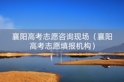襄阳高考志愿咨询现场（襄阳高考志愿填报机构）