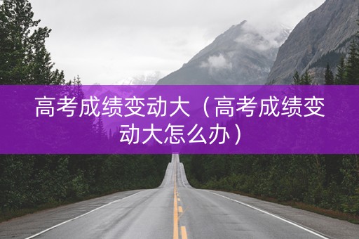 高考成绩变动大（高考成绩变动大怎么办）