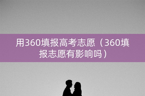 用360填报高考志愿（360填报志愿有影响吗）