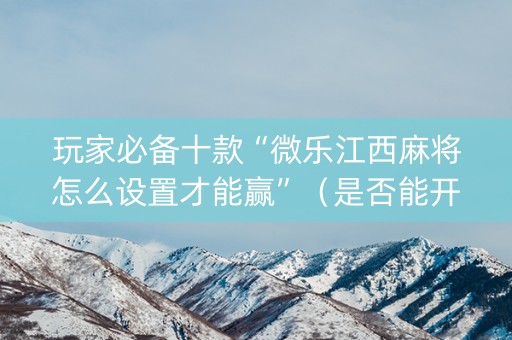 玩家必备十款“微乐江西麻将怎么设置才能赢”（是否能开挂)